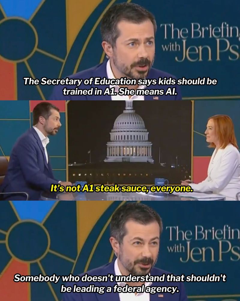 Three-panel graphic of Pete Buttigieg during an interview at The Briefing with  Jen Psaki. 

First panel: Pete Buttigieg, ‘The Secretary of Education says kids should be trained in A1. She means AI.’

Second panel: Jen Psaki, ‘It's not A1 steak sauce, everyone.’

Third panel: Pete Buttigieg, ‘Somebody who doesn't understand that shouldn't be leading a federal agency.’