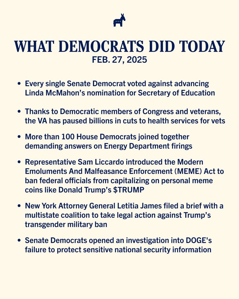 Cream-colored graphic with text that reads: 

What Democrats Did Today 
Feb. 27, 2025

—Every single Senate Democrat voted against advancing Linda McMahon’s nomination for Secretary of Education
—Thanks to Democratic members of Congress and veterans, the VA has paused billions in cuts to health services for vets
—More than 100 House Democrats joined together demanding answers on Energy Department firings 
—Representative Sam Liccardo introduced the Modern Emoluments And Malfeasance Enforcement (MEME) Act to ban federal officials from capitalizing on personal meme coins like Donald Trump’s $TRUMP
—New York Attorney General Letitia James filed a brief with a multistate coalition to take legal action against Trump’s transgender military ban 
—Senate Democrats opened an investigation into DOGE's failure to protect sensitive national security information
