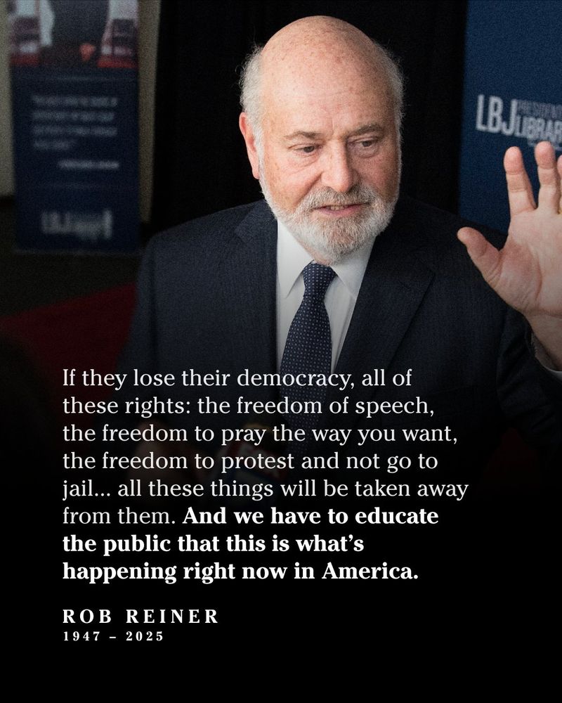 A photo of Rob Reiner with a quote:

"If they lose their democracy, all of these rights: the freedom of speech, the freedom to pray the way you want, the freedom to protest and not go to jail... all these things will be taken away from them. And we have to educate the public that this is what’s happening right now in America."

Rob Reiner
1947–2025