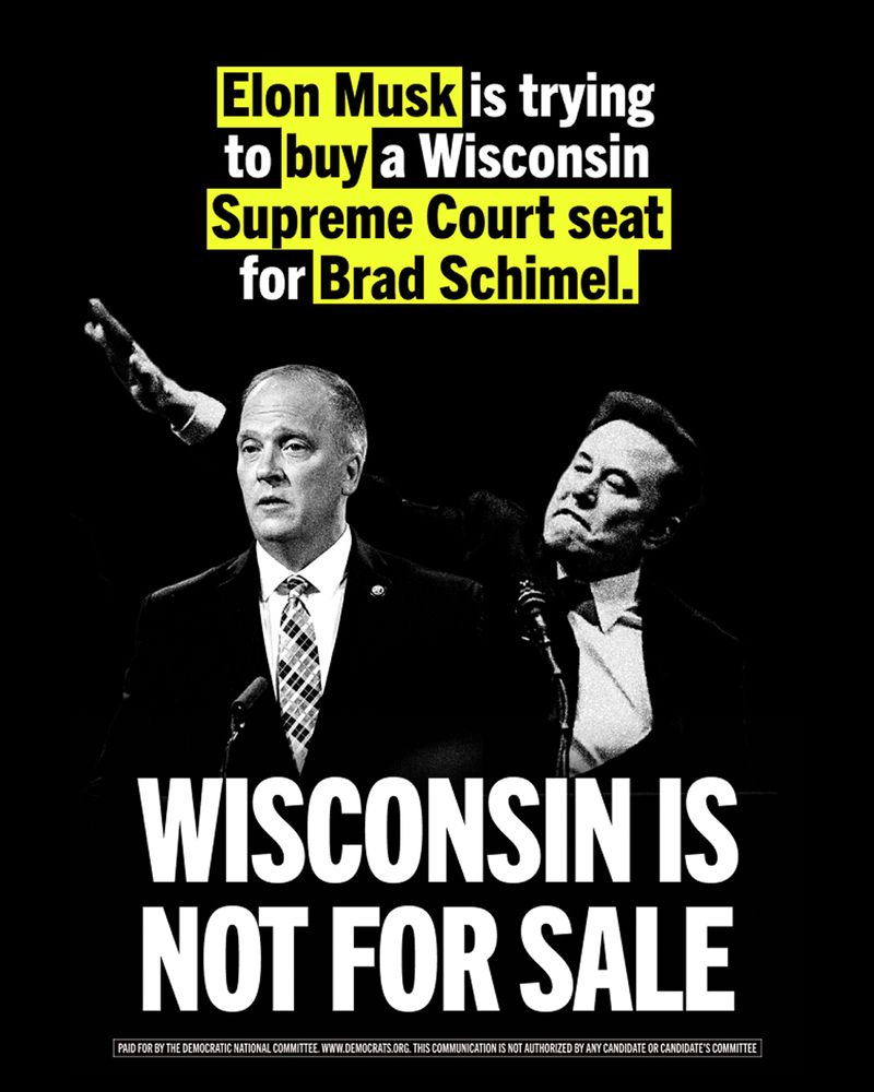 There’s overlaying text that reads: 

Elon Musk is trying to buy a Wisconsin Supreme Court seat for Brad Schimel. 

WISCONSIN IS NOT FOR SALE 

Below is a disclaimer that reads: Paid for by the Democratic National Committee www.democrats.org
This communication is not authorized by any candidate or candidate’s committee 