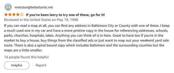Amazon review dated May 19, 1998 from someone with an @bellatlantic.net email address.

The review reads:

If you can read a map at all, you can find any address in Baltimore City or County with one of these. I keep a much used one in my car and have a more pristine copy in the house for referencing addresses, schools, parks, churches, hospitals, lakes. Anything you can think of is in here. Great to have too if you're in the market to buy a house, buy things from the classified ads or just want to map out your weekend yard sale route. There is also a spiral bound copy which includes Baltimore and the surrounding counties but the maps are a little smaller.