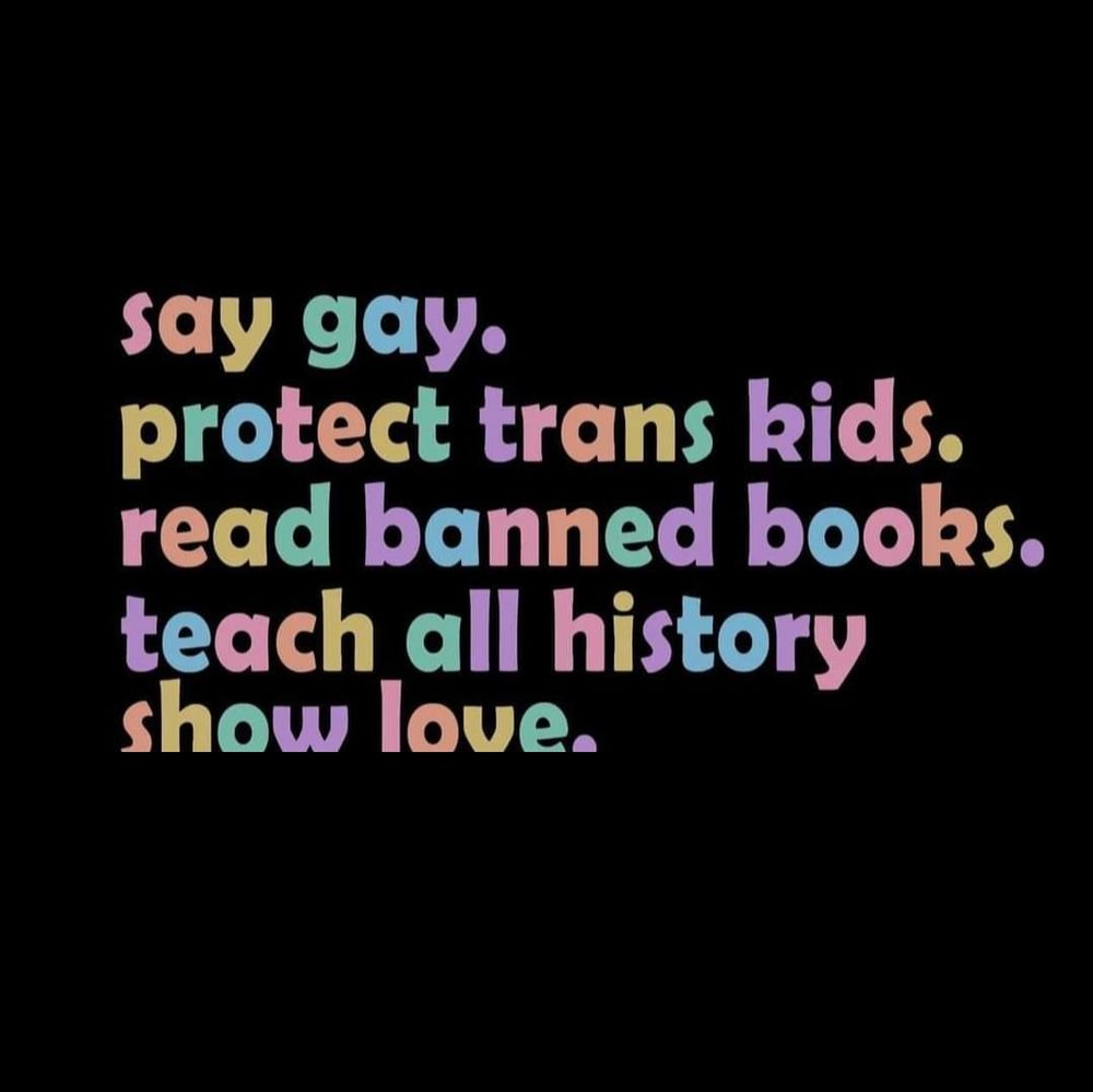 Text:
Say Gay 
Protect Trans Kids.
Read banned books.
Teach all history.
Show love.