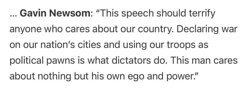 Clip from Politico:

... Gavin Newsom: "This speech should terrify anyone who cares about our country. Declaring war on our nation's cities and using our troops as
political pawns is what dictators do. This man cares about nothing but his own ego and power."