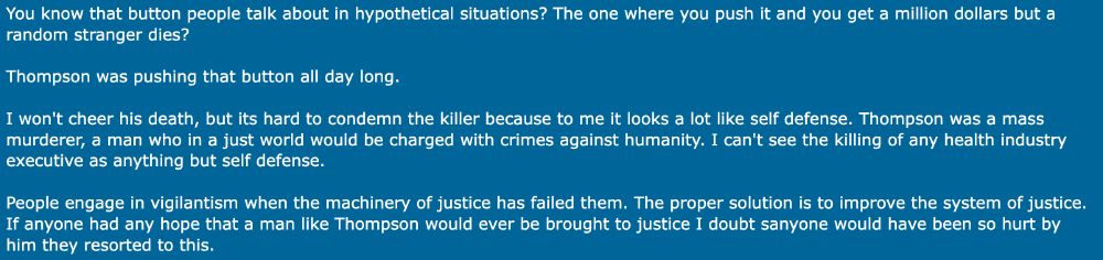 screen capture of a comment from Metafilter user sotonohito's post in a discussion about Luigi Mangioni - it reads

"You know that button people talk about in hypothetical situations? The one where you push it and you get a million dollars but a
random stranger dies?
Thompson was pushing that button all day long.
I won't cheer his death, but its hard to condemn the killer because to me it looks a lot like self defense. Thompson was a mass
murderer, a man who in a just world would be charged with crimes against humanity. I can't see the killing of any health industry
executive as anything but self defense.
People engage in vigilantism when the machinery of justice has failed them. The proper solution is to improve the system of justice.
If anyone had any hope that a man like Thompson would ever be brought to justice I doubt sanyone would have been so hurt by him they resorted to this."