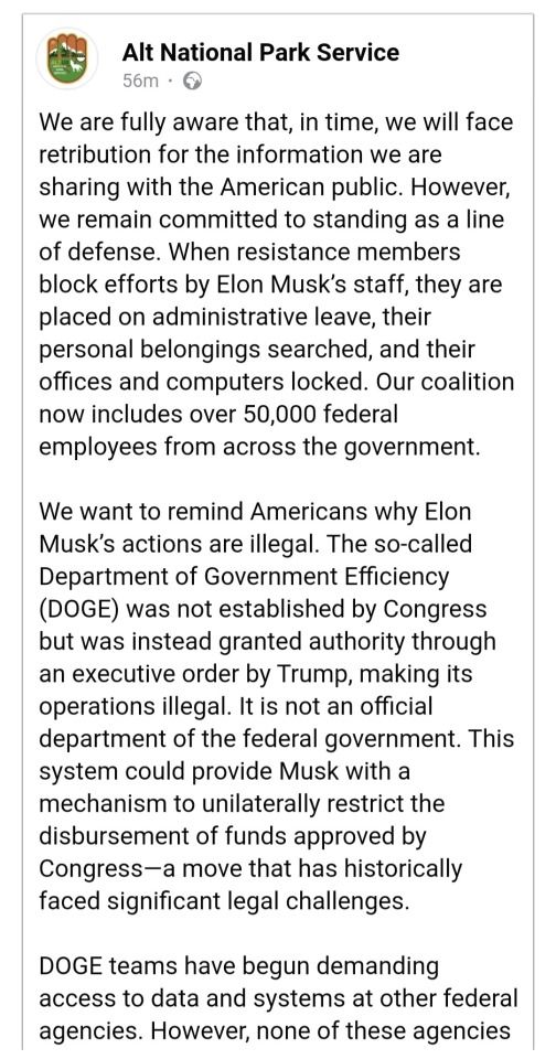 A post made by Alt National Park Service in two parts. This is the first part, and it says: We are fully aware that, in time, we will face retribution for the information we are sharing with the American public. However, we remain committed to standing as a line of defense. When resistance members block efforts by Elon Musk's staff, they are placed on administrative leave, their personal belongings searched, and their offices and computers locked. Our coalition now includes over 50,000 federal employees from across the government.

We want to remind Americans why Elon Musk's actions are illegal. The so-called Department of Government Efficiency (DOGE) was not established by Congress but was instead granted authority through an executive order by Trump, making its operations illegal. It is not an official department of the federal government. This system could provide Musk with a mechanism to unilaterally restrict the disbursement of funds approved by Congress-a move that has historically faced significant legal challenges.

DOGE teams have begun demanding access to data and systems at other federal agencies. However, none of these agencies