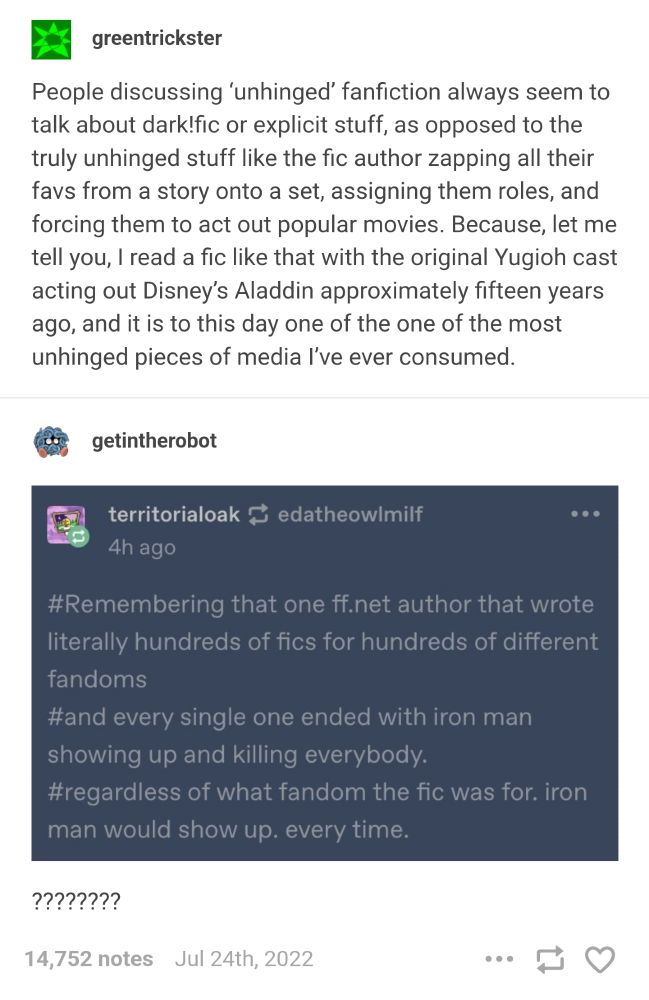 tumblr post from greentrickster says "People discussing 'unhinged' fanfiction always seem to talk about dark!fic or explicit stuff, as opposed to the truly unhinged stuff like the fic author zapping all their favs from a story onto a set, assigning them roles, and forcing them to act out popular movies. Because, let me tell you, I read a fic like that with the original Yugioh cast acting out Disney's Aladdin approximately fifteen years ago, and it is to this day one of the one of the most unhinged pieces of media I've ever consumed." 

Tumblr user territorialoak quotes some tags from a reblog: "#Remembering that one ff.net author that wrote literally hundreds of fics for hundreds of different fandoms
#and every single one ended with iron man showing up and killing everybody.
#regardless of what fandom the fic was for. iron man would show up. every time."