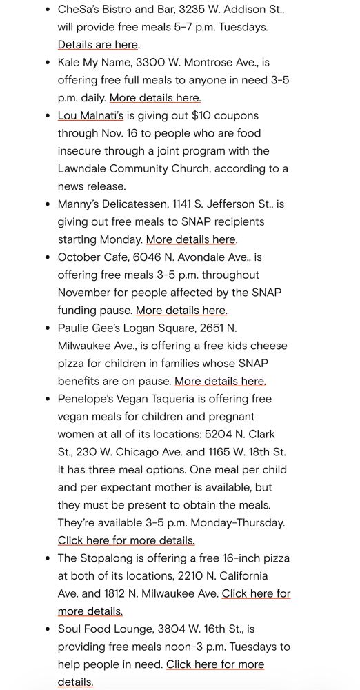 • CheSa's Bistro and Bar, 3235 W. Addison St., will provide free meals 5-7 p.m. Tuesdays.
Details are here.
• Kale My Name, 3300 W. Montrose Ave., is offering free full meals to anyone in need 3-5 p.m. daily. More details here.
• Lou Malnatis is giving out $10 coupons through Nov. 16 to people who are food insecure through a joint program with the Lawndale Community Church, according to a news release.
• Manny's Delicatessen, 1141 S. Jefferson St., is giving out free meals to SNAP recipients starting Monday. More details here.
• October Cafe, 6046 N. Avondale Ave., is offering free meals 3-5 p.m. throughout November for people affected by the SNAP funding pause. More details here.
• Paulie Gee's Logan Square, 2651 N.
Milwaukee Ave., is offering a free kids cheese pizza for children in families whose SNAP benefits are on pause. More details here.
• Penelope's Vegan Taqueria is offering free vegan meals for children and pregnant women at all of its locations: 5204 N. Clark
St., 230 W. Chicago Ave. and 1165 W. 18th St.
It has three meal options. One meal per child and per expectant mother is available, but they must be present to obtain the meals.
They're available 3-5 p.m. Monday-Thursday.
Click here for more details.
• The Stopalong is offering a free 16-inch pizza at both of its locations, 2210 N. California
Ave. and 1812 N. Milwaukee Ave. Click here for more details.
• Soul Food Lounge, 3804 W. 16th St., is providing free meals noon-3 p.m. Tuesdays to help people in need. Click here for more details.