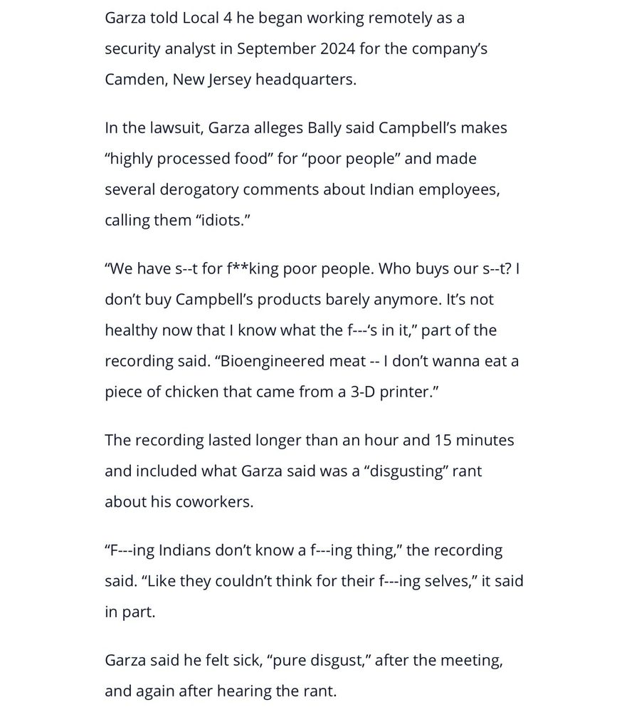 Garza told Local 4 he began working remotely as a security analyst in September 2024 for the company's Camden, New Jersey headquarters.
In the lawsuit, Garza alleges Bally said Campbell's makes
"highly processed food" for "poor people" and made several derogatory comments about Indian employees, calling them "idiots."
"We have s--t for f**king poor people. Who buys our s-t? I don't buy Campbell's products barely anymore. It's not healthy now that I know what the f...'s in it," part of the recording said. "Bioengineered meat -- I don't wanna eat a piece of chicken that came from a 3-D printer."
The recording lasted longer than an hour and 15 minutes and included what Garza said was a "disgusting" rant about his coworkers.
"F.--ing Indians don't know a f—-ing thing," the recording said. "Like they couldn't think for their f---ing selves," it said in part.
Garza said he felt sick, "pure disgust," after the meeting, and again after hearing the rant.