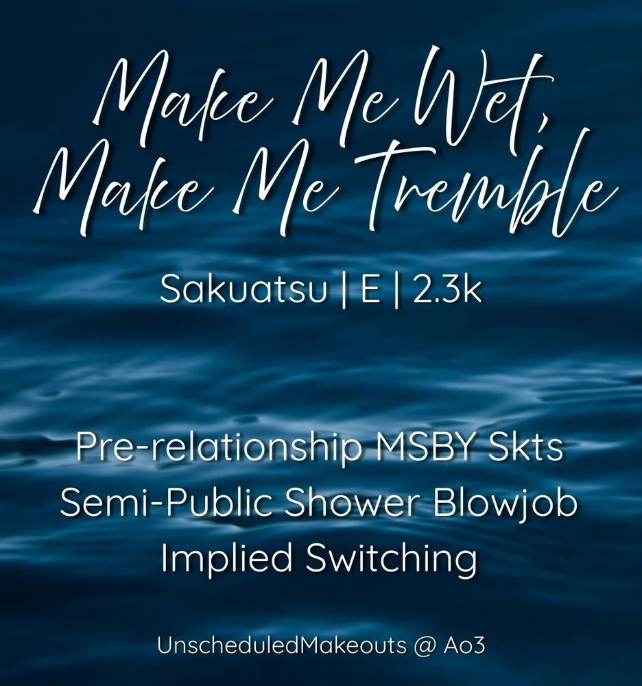 Fic promo graphic, white text on a dark blue water background

Make Me Wet, Make Me Tremble
Sakuatsu, E, 2.3k
Pre-relationship MSBY Skts
Semi-public Shower Blowjob
Implied Switching
Unscheduledmakeouts @ Ao3