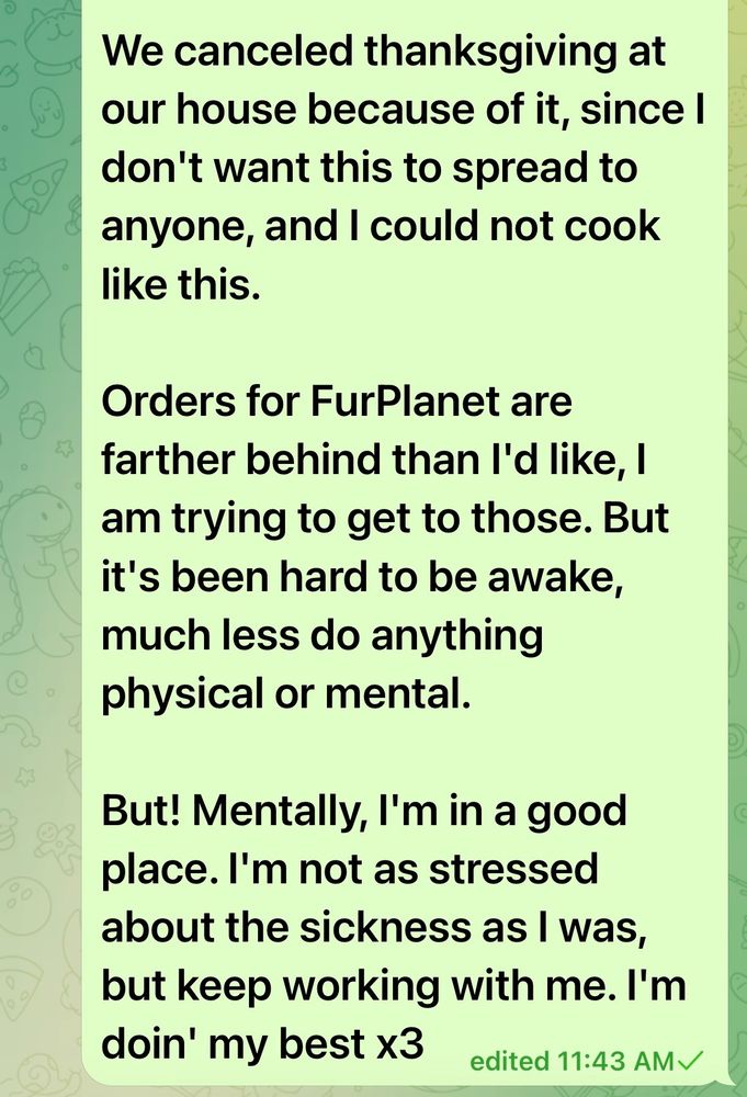okay! #pupdate! 

I'm sick (still?) but I think I'll be alright. 

Since mid October I've had a sinus infection that's gone and come back again and again. I've gone to the doctor for it twice now. The 2nd time was on Friday when I realized I had a cough for 7 days straight. 

They gave me some new meds, but I'm not well yet. Because of this, I haven't had a lot of energy, and what I did have, all went into finishing up some stuff before FurFest. 

We canceled thanksgiving at our house because of it, since I don't want this to spread to anyone, and I could not cook like this. 

Orders for FurPlanet are farther behind than I'd like, I am trying to get to those. But it's been hard to be awake, much less do anything physical or mental. 

But! Mentally, I'm in a good place. I'm not as stressed about the sickness as I was, but keep working with me. I'm doin' my best x3