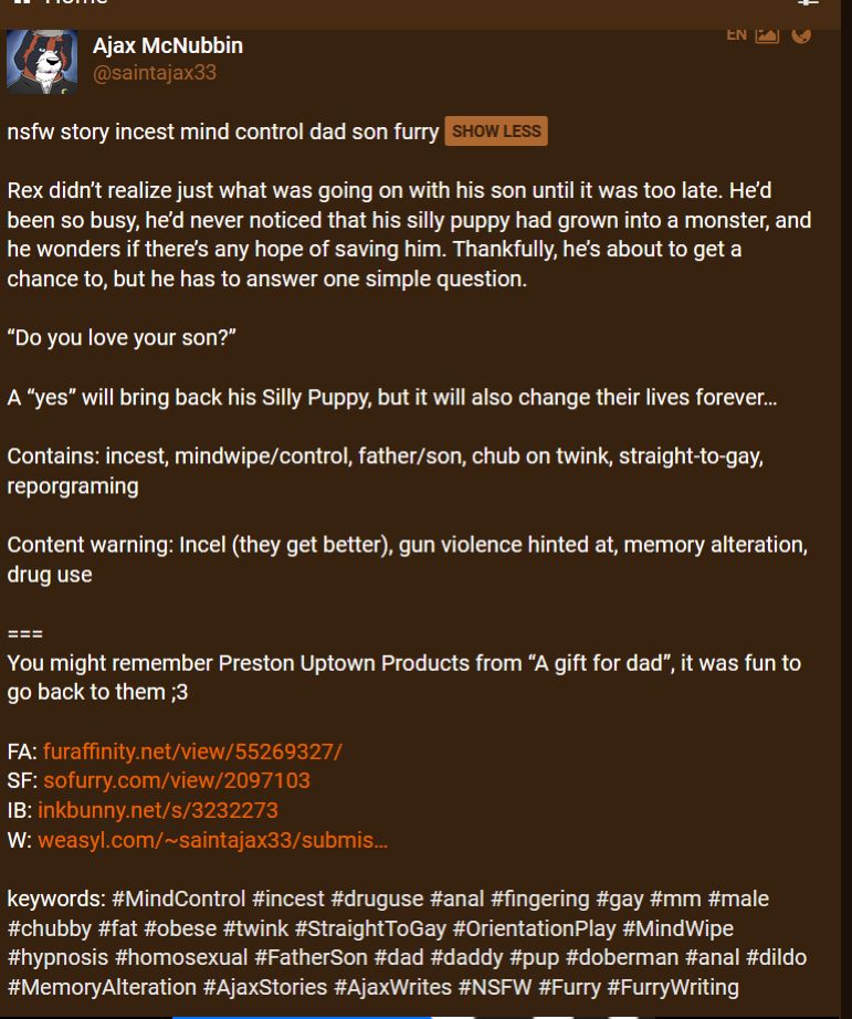 Rex didn’t realize just what was going on with his son until it was too late. He’d been so busy, he’d never noticed that his silly puppy had grown into a monster, and he wonders if there’s any hope of saving him. Thankfully, he’s about to get a chance to, but he has to answer one simple question. 

“Do you love your son?”

A “yes” will bring back his Silly Puppy, but it will also change their lives forever…  

Contains: incest, mindwipe/control, father/son, chub on twink, straight-to-gay, reporgraming

Content warning: Incel (they get better), gun violence hinted at, memory alteration, drug use  

===
You might remember Preston Uptown Products from “A gift for dad”, it was fun to go back to them ;3 


keywords: #MindControl #incest #druguse #anal #fingering #gay #mm #male #chubby #fat #obese #twink #StraightToGay #OrientationPlay #MindWipe #hypnosis #homosexual #FatherSon #dad #daddy #pup #doberman #anal #dildo #MemoryAlteration #AjaxStories #AjaxWrites #NSFW #Furry #FurryWriting