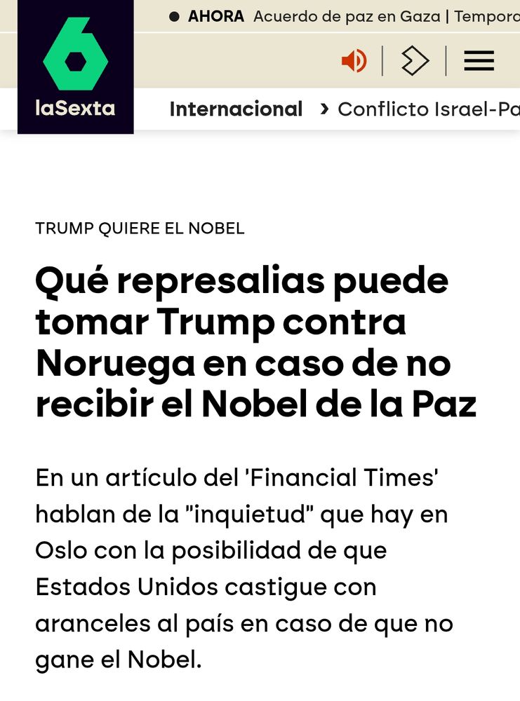 Artículo de La Sexta: 

Qué represalias puede tomar Trump contra Noruega en caso de no recibir el Nobel de la Paz

En un artículo del 'Financial Times' hablan de la "inquietud" que hay en Oslo con la posibilidad de que Estados Unidos castigue con aranceles al país en caso de que no gane el Nobel.