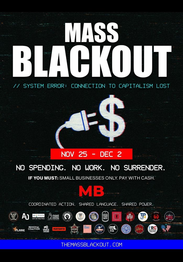 Mass Blackout
//SYSTEM ERROR: CONNECTION TO CAPITALISM LOST

25 NOV - 02 DÉC
NO SPENDING. NO WORK. NO SURRENDER*
IF YOU MUST: SMALL BUSINESSES ONLY. PAY WITH CASH.
MB
COORDINATED ACTION. SHARED LANGUAGE. SHARED POWER

THEMASSBLACKOUT.COM