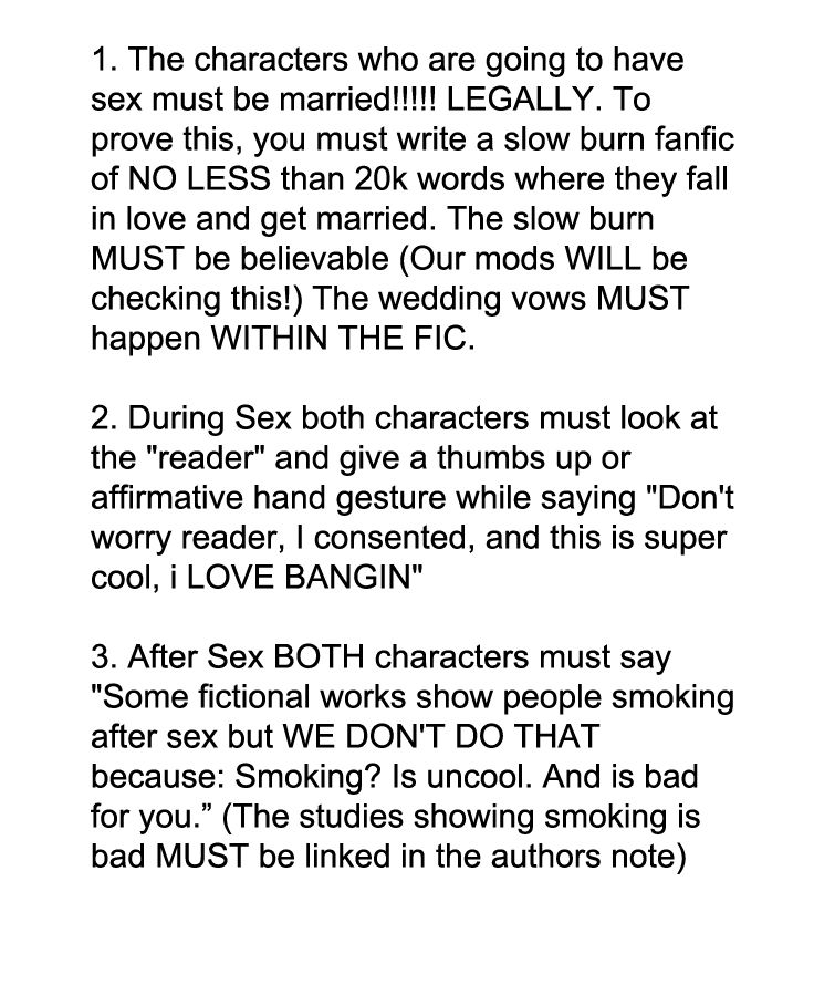 1. The characters who are going to have sex must be married!!!!! LEGALLY. To prove this, you must write a slow burn fanfic of NO LESS than 20k words where they fall in love and get married. The slow burn MUST be believable (Our mods WILL be checking this!) The wedding vows MUST happen WITHIN THE FIC.

2. During Sex both characters must look at the "reader" and give a thumbs up or affirmative hand gesture while saying "Don't worry reader, I consented, and this is super cool, i LOVE BANGIN"

3. After Sex BOTH characters must say "Some fictional works show people smoking after sex but WE DON'T DO THAT because: Smoking? Is uncool. And is bad for you.” (The studies showing smoking is bad MUST be linked in the authors note)

