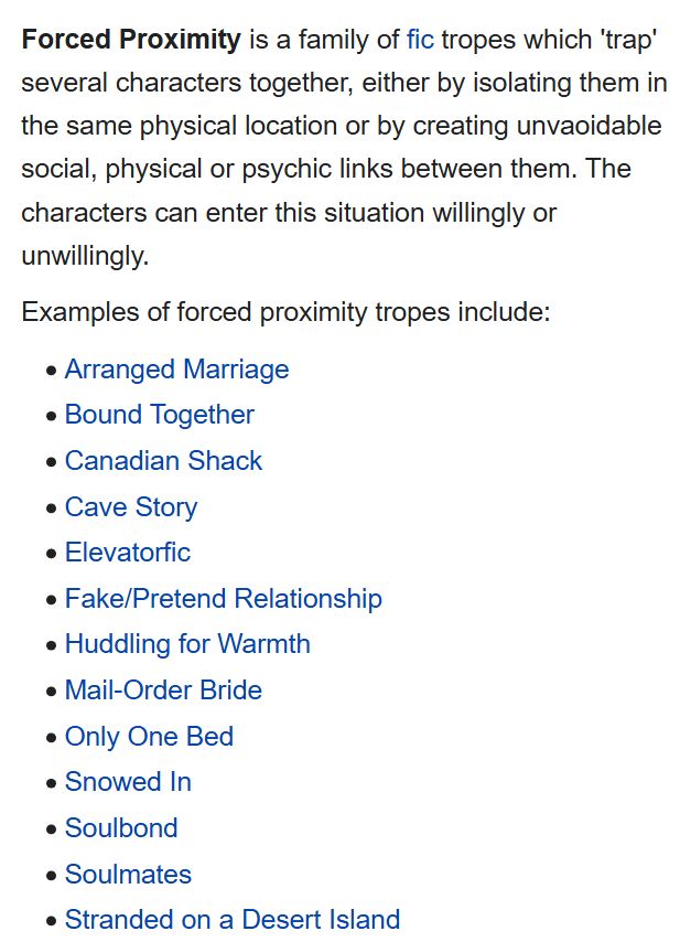 Forced Proximity is a family of fic tropes which 'trap' several characters together, either by isolating them in the same physical location or by creating unavoidable social, physical or psychic links between them. The characters can enter this situation willingly or unwillingly.

Examples of forced proximity tropes include:

Arranged Marriage
Bound Together
Canadian Shack
Cave Story
Elevatorfic
Fake/Pretend Relationship
Huddling for Warmth
Mail-Order Bride
Only One Bed
Snowed In
Soulbond
Soulmates
Stranded on a Desert Island