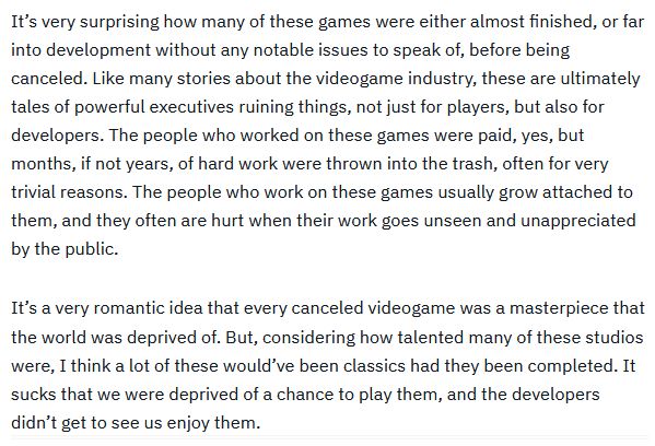 It’s very surprising how many of these games were either almost finished, or far into development without any notable issues to speak of, before being canceled. Like many stories about the videogame industry, these are ultimately tales of powerful executives ruining things, not just for players, but also for developers. The people who worked on these games were paid, yes, but months, if not years, of hard work were thrown into the trash, often for very trivial reasons. The people who work on these games usually grow attached to them, and they often are hurt when their work goes unseen and unappreciated by the public.

It’s a very romantic idea that every canceled videogame was a masterpiece that the world was deprived of. But, considering how talented many of these studios were, I think a lot of these would’ve been classics had they been completed. It sucks that we were deprived of a chance to play them, and the developers didn’t get to see us enjoy them.
