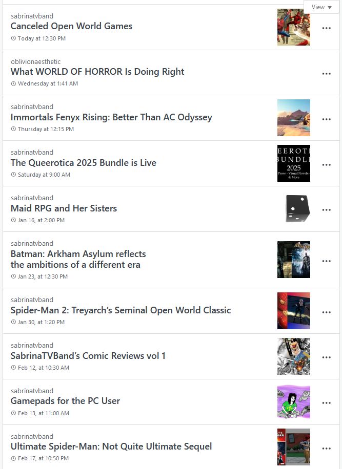A list of upcoming NEET Ozma articles
-Canceled Open World Games
-What World of Horror is doing right
-Immortals Fenyx Rising
-The Queerotica 2025 Bundle is Live
-Maid RPG and Her Sisters
-Batman: Arkham Asylum
-Treyarch's Spider-Man 2
-SabrinaTVBand's Comic Reviews vol 1
-Gamepads for the PC User
-Ultimate Spider-Man