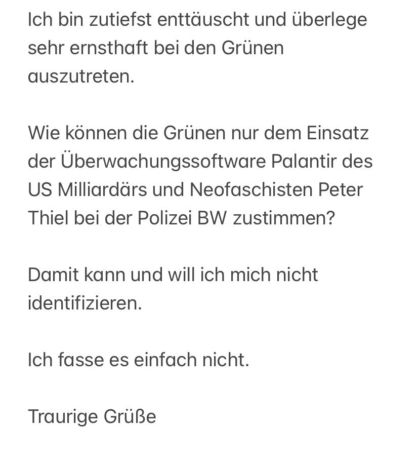 Ich bin zutiefst enttäuscht und überlege sehr ernsthaft bei den Grünen auszutreten.
Wie können die Grünen nur dem Einsatz der Uberwachungssoftware Palantir des
US Milliardärs und Neofaschisten Peter
Thiel bei der Polizei BW zustimmen?
Damit kann und will ich mich nicht identifizieren.
Ich fasse es einfach nicht.
Traurige Grüße