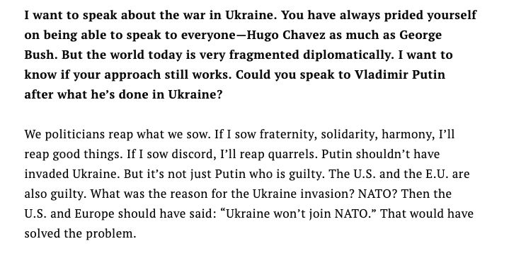 I want to speak about the war in Ukraine. You have always prided yourself on being able to speak to everyone—Hugo Chavez as much as George Bush. But the world today is very fragmented diplomatically. I want to know if your approach still works. Could you speak to Vladimir Putin after what he’s done in Ukraine?

We politicians reap what we sow. If I sow fraternity, solidarity, harmony, I’ll reap good things. If I sow discord, I’ll reap quarrels. Putin shouldn’t have invaded Ukraine. But it’s not just Putin who is guilty. The U.S. and the E.U. are also guilty. What was the reason for the Ukraine invasion? NATO? Then the U.S. and Europe should have said: “Ukraine won’t join NATO.” That would have solved the problem.