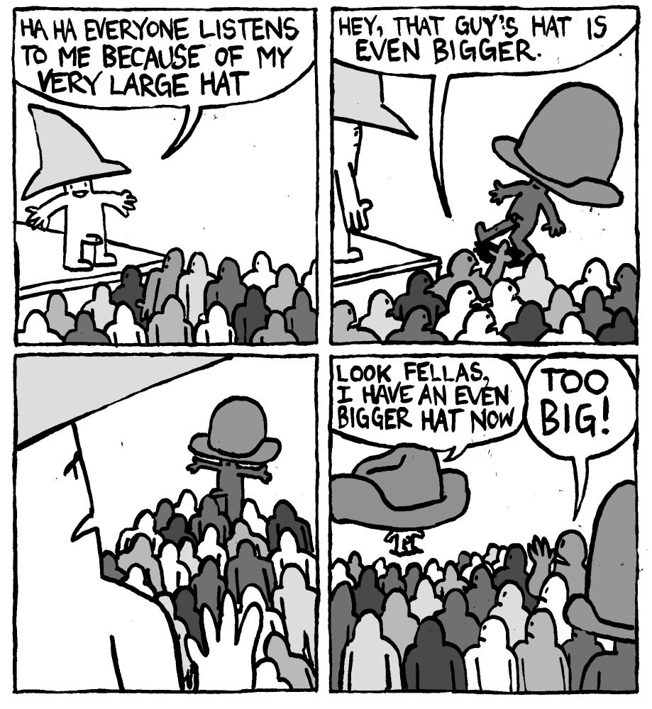 A man stands in front of a crowd and says "HAHA Everyone lsitens to me because of my very large hat." The crowd reacts to another man wearing a larger Bowler-style hat. One man remarks "hey, that guy's hat is even bigger." The initial big hat man looks dejected as the crowd starts congregating before the new big hat man. He leaves and returns with a gargantuan cowboy hat and says "look fellas, I have an even bigger hat now. The crowd is unimpressed. One man shouts "TOO BIG!"