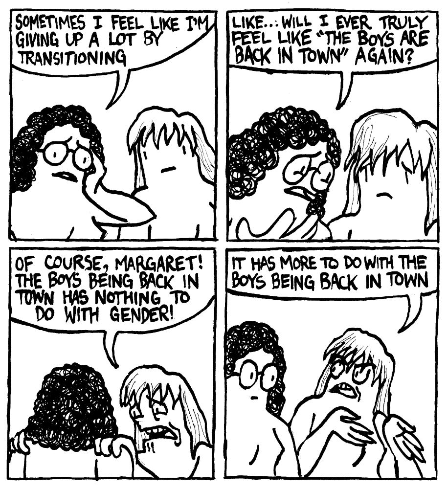 A trans woman says "sometimes I feel like I'm giving up a lot by transitioning." She leans in "like.. will I ever truly feel like "The Boys are back in town again" Her friend grabs her shoulders in desperation and says "Of course, Margaret! The boys being back in town has nothing to do with gender." With sudden serious she elaborates, "It has more to do with the boys being back in town."