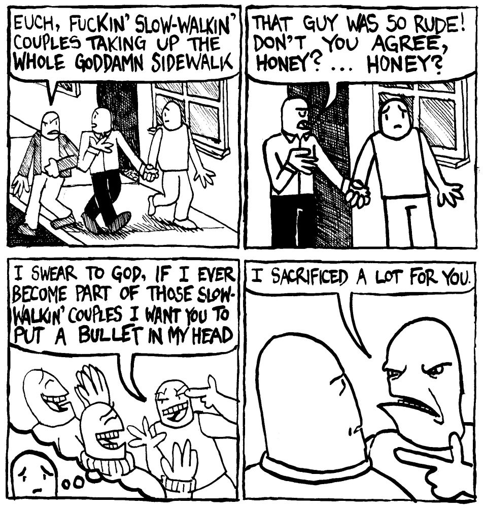 Two men holding hands are walking down the street. Another man, annoyed with them passes around them while saying "euch, fuckin' slow-walkin' couples taking up the whole goddamn sidewalk." One man in the couple says to the other one "that guy was so rude! Don't you agree, Honey?... Honey?" The other man in the couple seems lost in thought. He remembers a time he was confidently boasting to his friends "I swear to God, if I ever become part of those slow-walkin' couples I want you to put a bullet in my head." He snaps out of it and says to the first man in the couple "I sacrificed a lot for you."