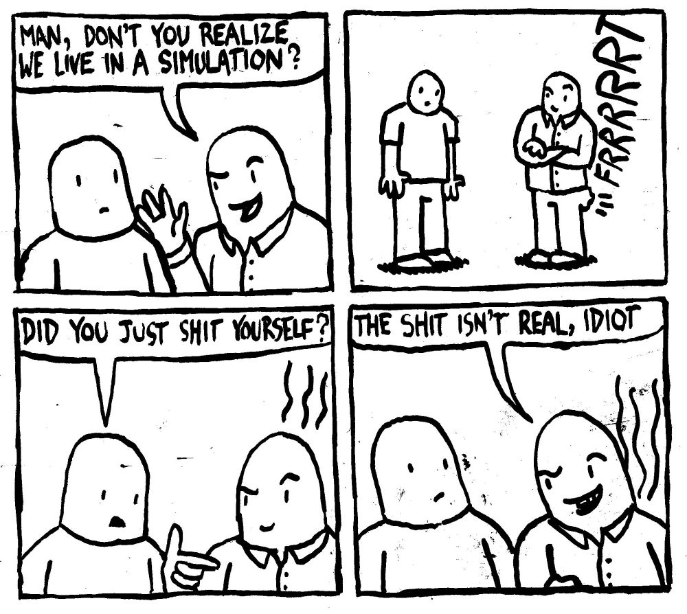 A smug man says "man, don't you realize we live in a simulation?" He then shits his pants while still looking very smug. Another man asks "did you just shit yourself?" The smug man replies "the shit isn't real, idiot."