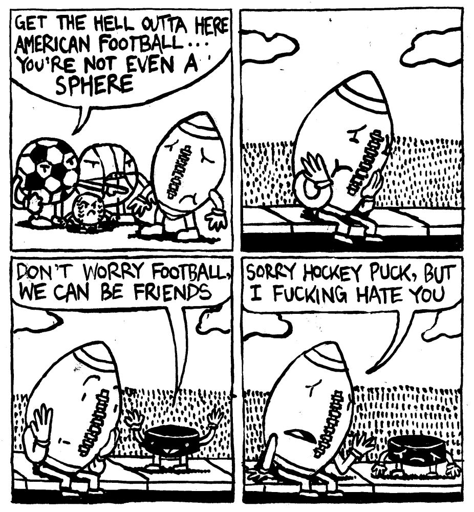 A soccer ball, a basketball and a baseball ostracize a football. The soccer ball says "get the hell outta here Aermican Football... you're not even a sphere." The american football sits dejectedly on the sidewalk curb until a hockey puck comes up to him and says "don't worry footbll, we can be friends." The football then says "sorry hockey puck, but I fucking hate you." Hockey puck looks dejected.