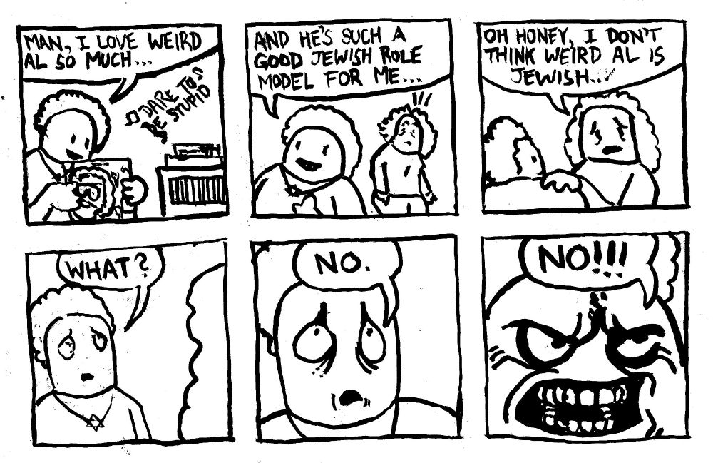 A young Jewish Boy listens to "Dare to be Stupid and says "man, I love Weird Al so much. The kid says "and he's such a good Jewish role model for me." His mom comes up to him and says "oh Honey, I don't think Weird Al is Jewish..." Distraught, the kid asks "what?" Then he denies it softly "no." He denies it again, with anger, shouting "NO!!!"