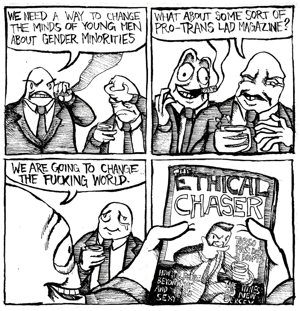 Two men in suits are smoking cigars. One says "we need a way to change the minds of young men about gender minorities." Another one says "what about some sort of pro-trans lad magazine?" One businessman gets extremely enthusiastic. They look at their creation with great awe. One says "we are going to change the fucking world." The magazine they have produced is called The Ethical Chaser. It's articles advertised are "Torso pics: Do's and Don'ts, How to flirt beyond 'hi' and 'ur so sexy' and "The Wines of New Jersey"
