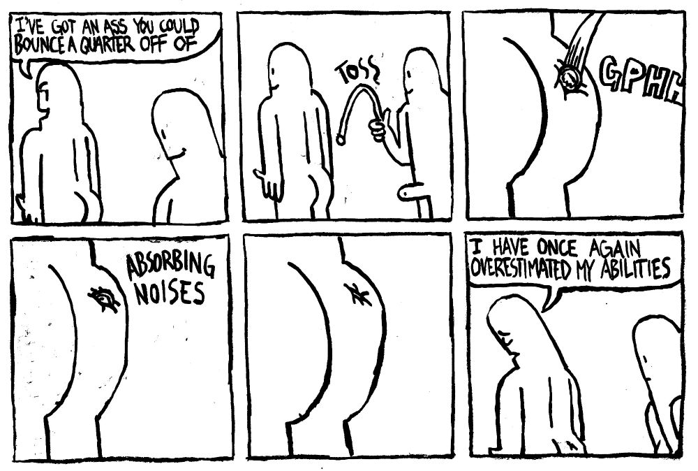 A man says "I've got an ass you could bounce a quarter off of." Another man tosses a coin at the first man's ass. It get's lodged in the ass with a GPHH. It slowly sinks into the ass while making ABSORBING NOISES. Ashamed, the first man lowers his head and says "I have once again overestimated my abilities." The other man looks at the absorbed quarter in mild disbelief.