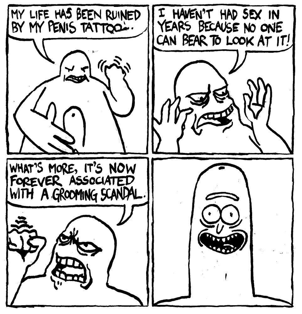 A man stares down at his penis and says "my life has been ruined by my penis tattoo. I haven't had sex in years because no one can bear to look at it! What's more, it's now forever associated with a grooming scandal." The tattoo is Rick Sanchez's face from the Pickle Rick episode of Rick and Morty.