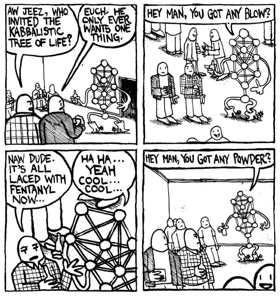 The Kabbalistic Tree of Life saunters into a party holding a beer and wearing cowboy boots with spurs. A man asks "aw jeez, who invited the Kabbalistic tree of life?" Another man says "euch, he only ever wants one thing." The Tree of Life asks him "hey man, you got any blow?" The man says "naw dude. It's all laced with fentanyl now.." The Tree of Life says "haha... yeah. cool... cool..." The tree of life immediately goes up to another man and asks "hey man, you got any powder?"