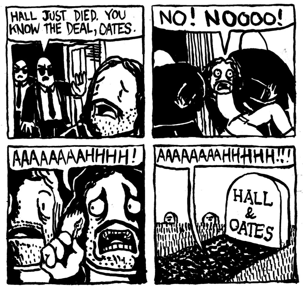 Two G-men in black suits and sunglasses burst into John Oates' home. One says "Hall just died. You know the deal, Oates." Oates gets dragged off by the G-men while shouting "No! Noooooo!" He lights a match to reveal he is lying in a coffin next to the corpse of Daryl Hall. He screams AAAAAAAAAHHHHH!. His screams emanate from the fresh patch of soil underneath which he has been buried with his muscal partner. The shrieks of AAAAAAAAHHHHHH!!! pass by a headstone which reads "Hall & Oates"
