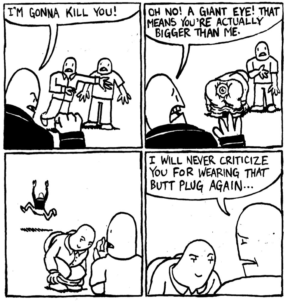 An assailant happens upon two men and says "I'm gonna Kill you!" One of the men pulls down his pants revealing a gigantic eye stuffed into his butt." The assailant, cowering, shouts "OH NO! A gieant eye! That means you're actually bigger than me." The assailant runs off. The other man says "I will never criticize you for wearing that butt plug again..." The butt plug man is smug in victory.