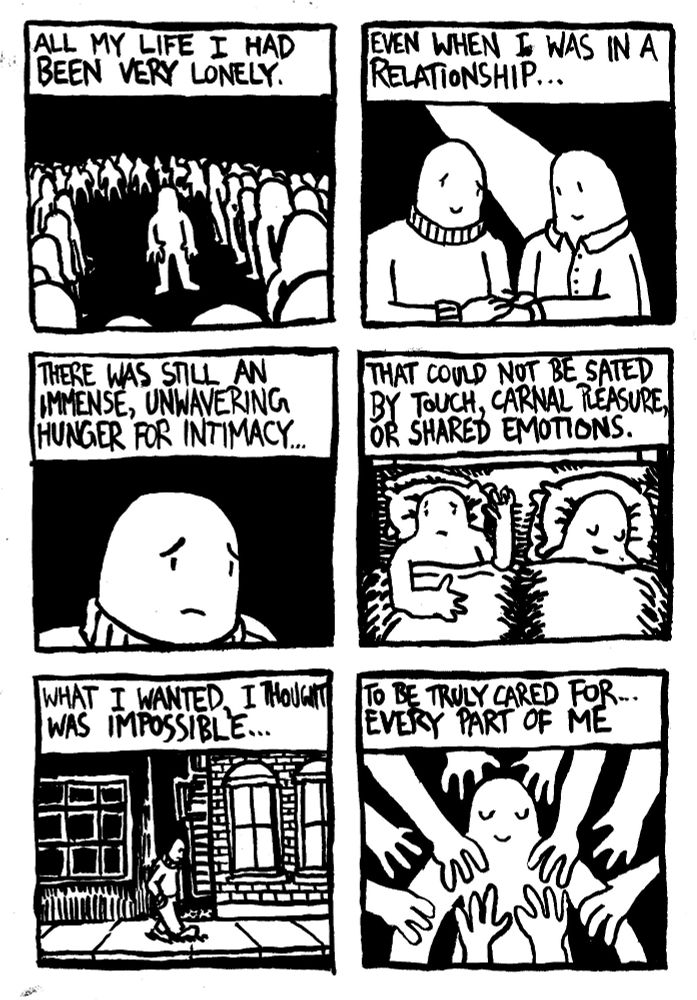 All my life I had been very lonely. Even when I was in a relationship, there was still an immense, unwavering hunger for intimacy that could not be sated by touch, carnal pleasure, or shared emotions. What I wanted, I thought was impossible: to be truly cared for... every part of me.