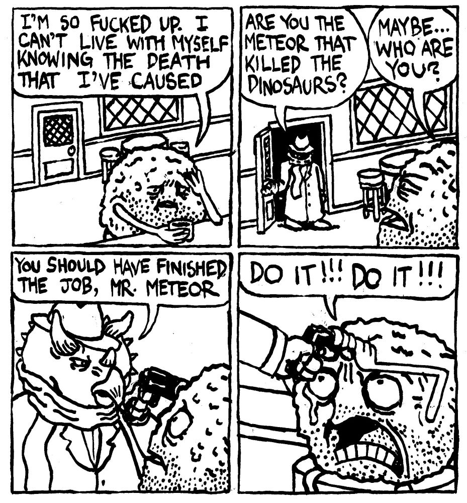 A meteor with a five-o-clock shadow and a distressed expression sits at a bar drinking liquor. He says "I'm so fucked up. I can't live with myself knowing the death that I've caused." A person in a trenchcoat with their face obscured behind a hat and scarf walks through the door and asks "are you the meteor that killed the dinosaurs?" The meteor narrows its eyes and replies "Maybe... who are you?" The person is revealed to be a triceratops who puts a gun up to the meteor's forehead and says "you should have finished the job, Mr. Meteor. The meteor grabs on to the barrel of the gun and angrily shouts "DO IT!!! DO IT!!!" A single tears streams down his face.