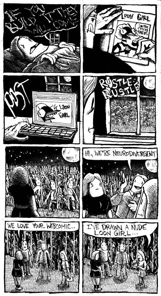 Alex, in her rural home hears "if you build it they will come" emanate through the window. She draws a comic called Loon Girl. Loon Girl says "double-fistin' Faygos" in her comic. She posts Loon Girl to Webcomicclown.com. She hears a rustling outside in the cornfield outside the house. Some people emerge from the cornfield. A man introduces himself and says "hi, we're neurodivergent." Another man says "we love your webcomic." A woman holds up a drawing pad and says "I've drawn a nude Loon Girl."