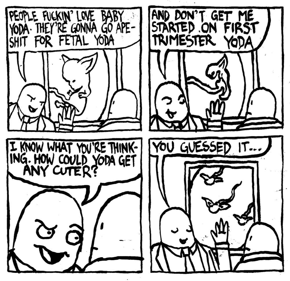 A Disney executive says "people fuckin' love Baby Yoda. They're gonna go apeshit for fetal Yoda" Another Disney executive looks at a picture of a fetus with Yoda ears. The first Disney exec continues "and don't get me started on first trimester Yoda." The picture behind him switches to a picture of an undeveloped fetus with Yoda ears." The first Disney exec flashes the Dreamsworks face and says "I know what you're thinking. How could Yoda get any cuter?" He closes his eyes knowingly and says "you guesed it..." The picture behind him is now sperms with Yoda ears.