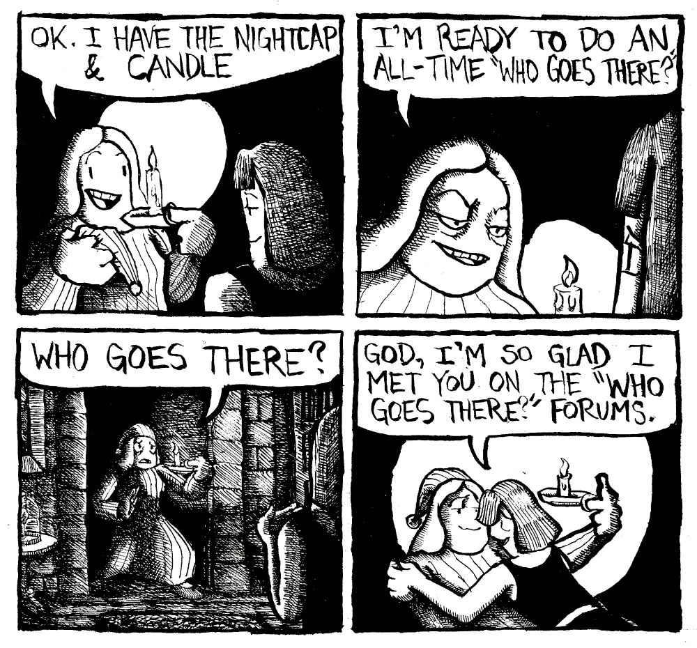 A woman says to her girlfriend "OK. I have the nightcap and candle." She leans in and says "I'm ready to do an all-time "Who Goes There?" The woman enters the starkly lit room, looking apprehensive and terrified. She utters "who goes there?" Her girlfriend embraces her and says "God, I'm so glad I met you on the "Who Goes There?" Forums."