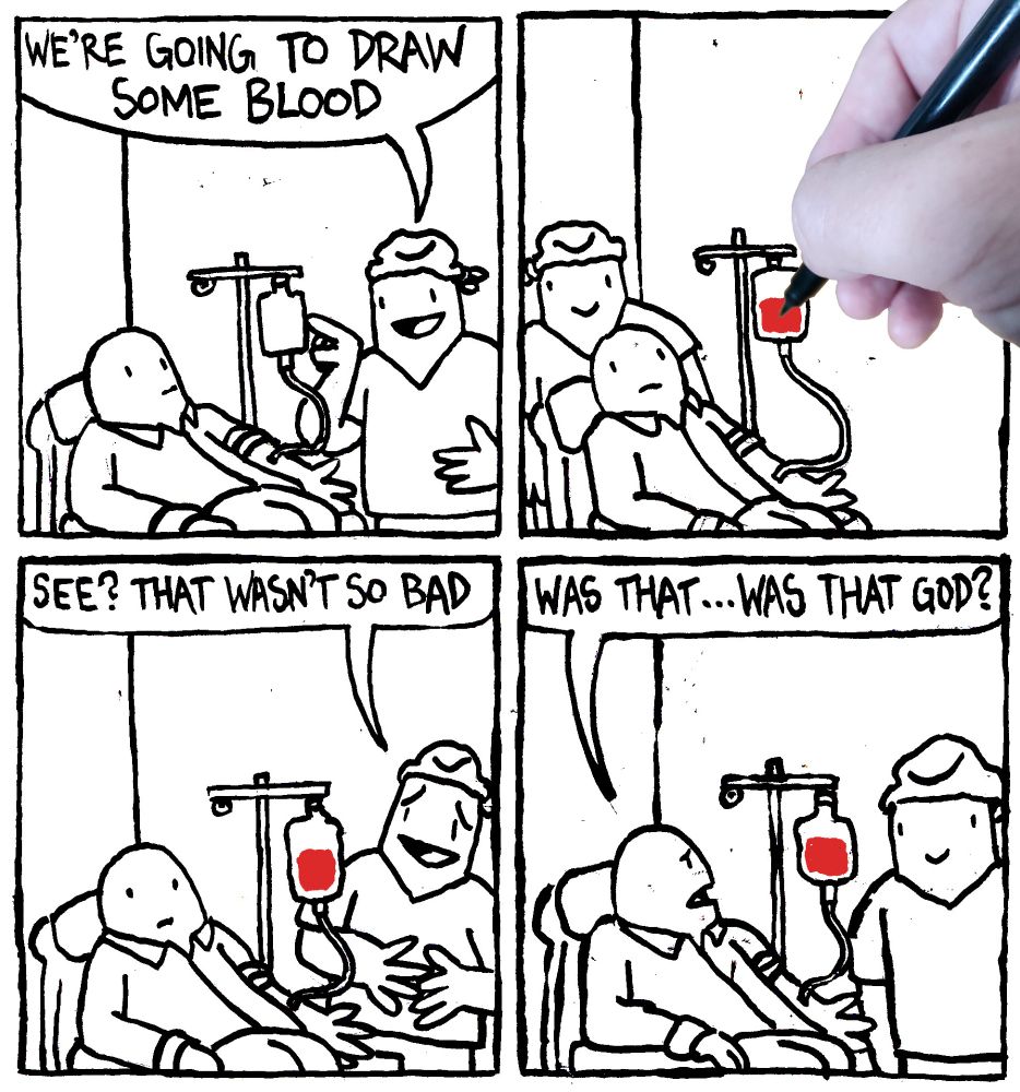 A nurse says to a patient hooked up to blood bag "we're going to draw some blood" A photograph of a hand then literally draws some blood in the bag. The nurse says "see? that wasn't do bad." The patient, asks "was that... was that God?"