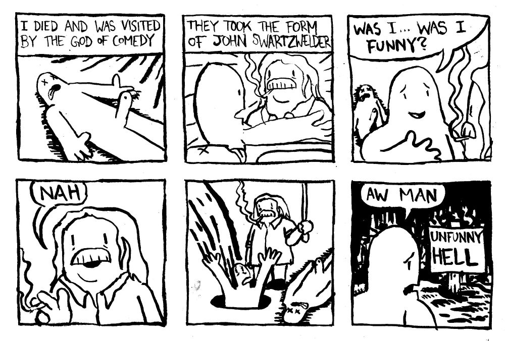 (Pre-transition comic, so I'm a dude in this one) I died and was visited by the God of Comedy. They took the form of John Swartzwelder. My disembodied spirit asks "was I... was I funny?" Deity Swartzwelder says "nah." He pulls a lever sending me down a hole to UNFUNNY HELL. I lament "aw man."