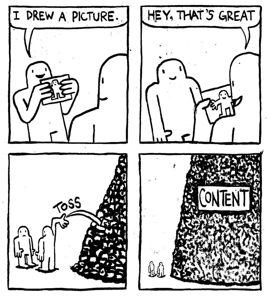 A man presents a picture to another man and says "I drew a picture." The other man looks at the picture and says "hey, that's great." He then tosses it on to a large pile of junk. We zoom out to see the the pile is absolutely mountainous. Incomprehensibly gigantic. It has a big sign on it labelled "Content."