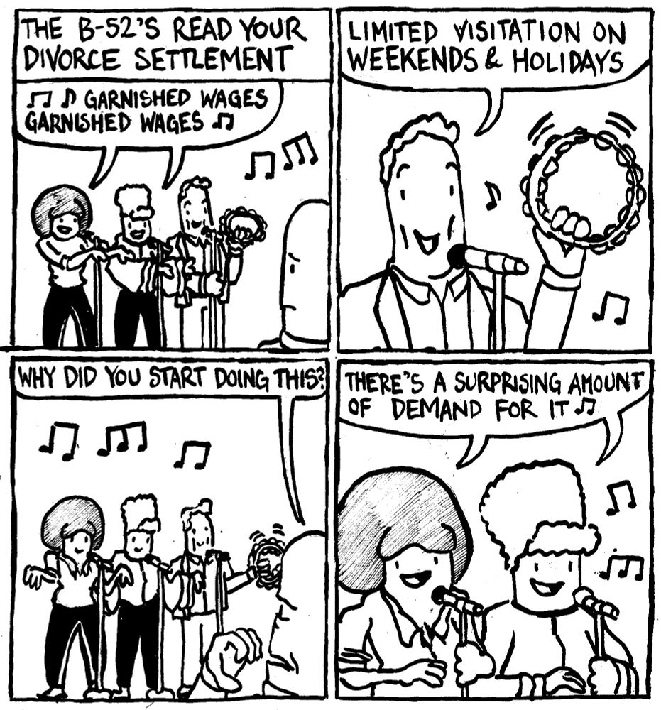 The B-52's read your divorce settlement. Kate and Cindy sing "garnished wages, garnished wages." Fred, with a tamourine says "limited visitation on weekends and holidays." The man whose divorce settlement is being read asks "why did you start doing this?" Kate and Cindy sing "there's a surprising amount of demand for it."
