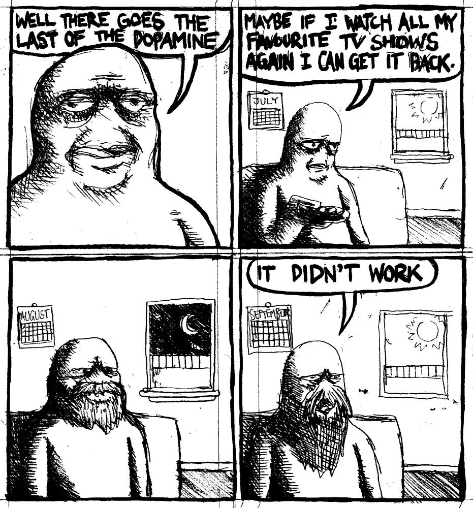 A depressed man says "well there goes the last of the dopamine." He sits on the coutch and says "maybe if I watch all my favourite TV shows again I can get it back." Months pass. His beard grow steadily. After finishing, he now has a ZZ Top beard. "It didn't work," he says.