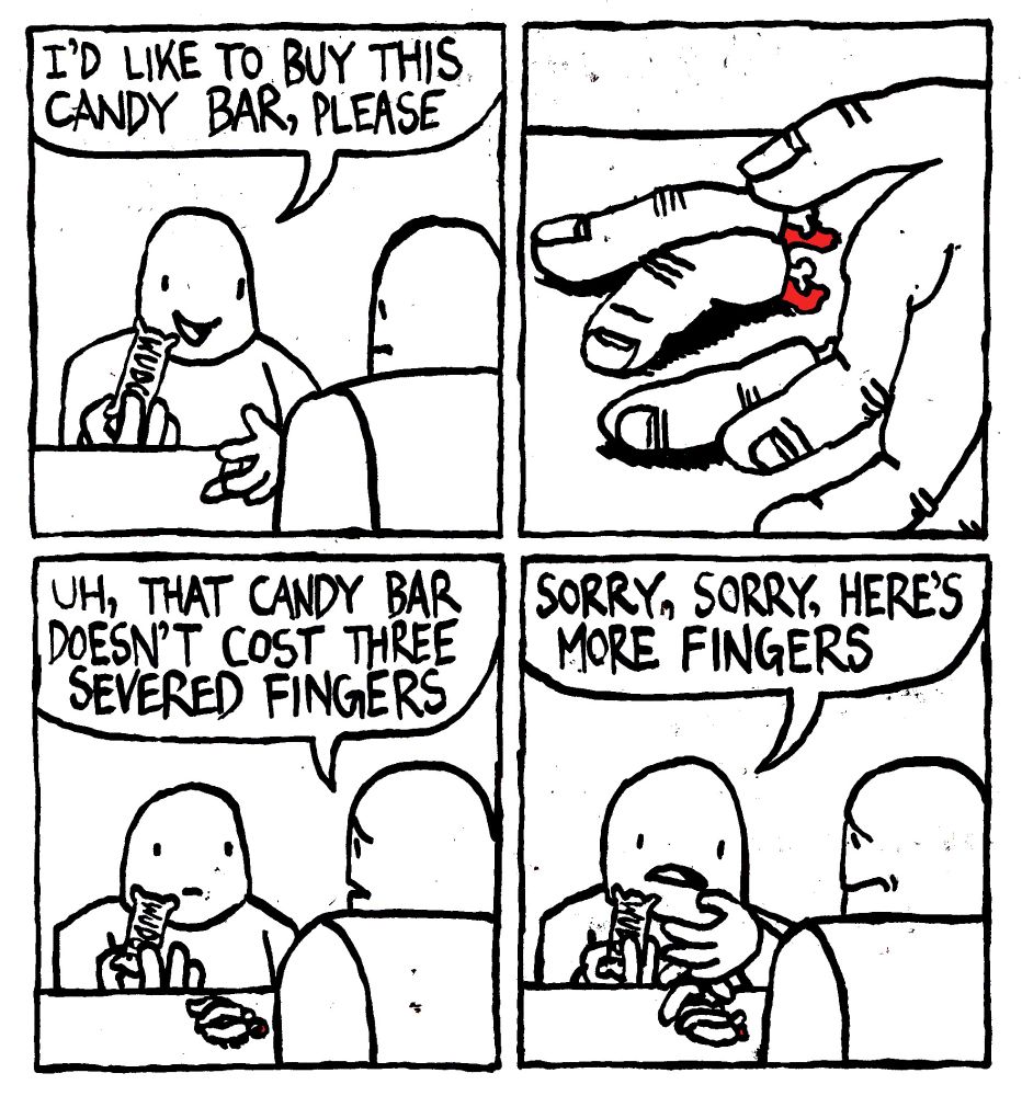 A man says "I'd like to buy this candy bar, please to a store clerk. The man lays three, bleeding severed fingers on the counter." The clerk says "uh, that candy bar doesn't cost three severed fingers." The customer says "sorry, sorry, here's more fingers." He dumps a few more fingers on the counter much to the clerk's dismay.