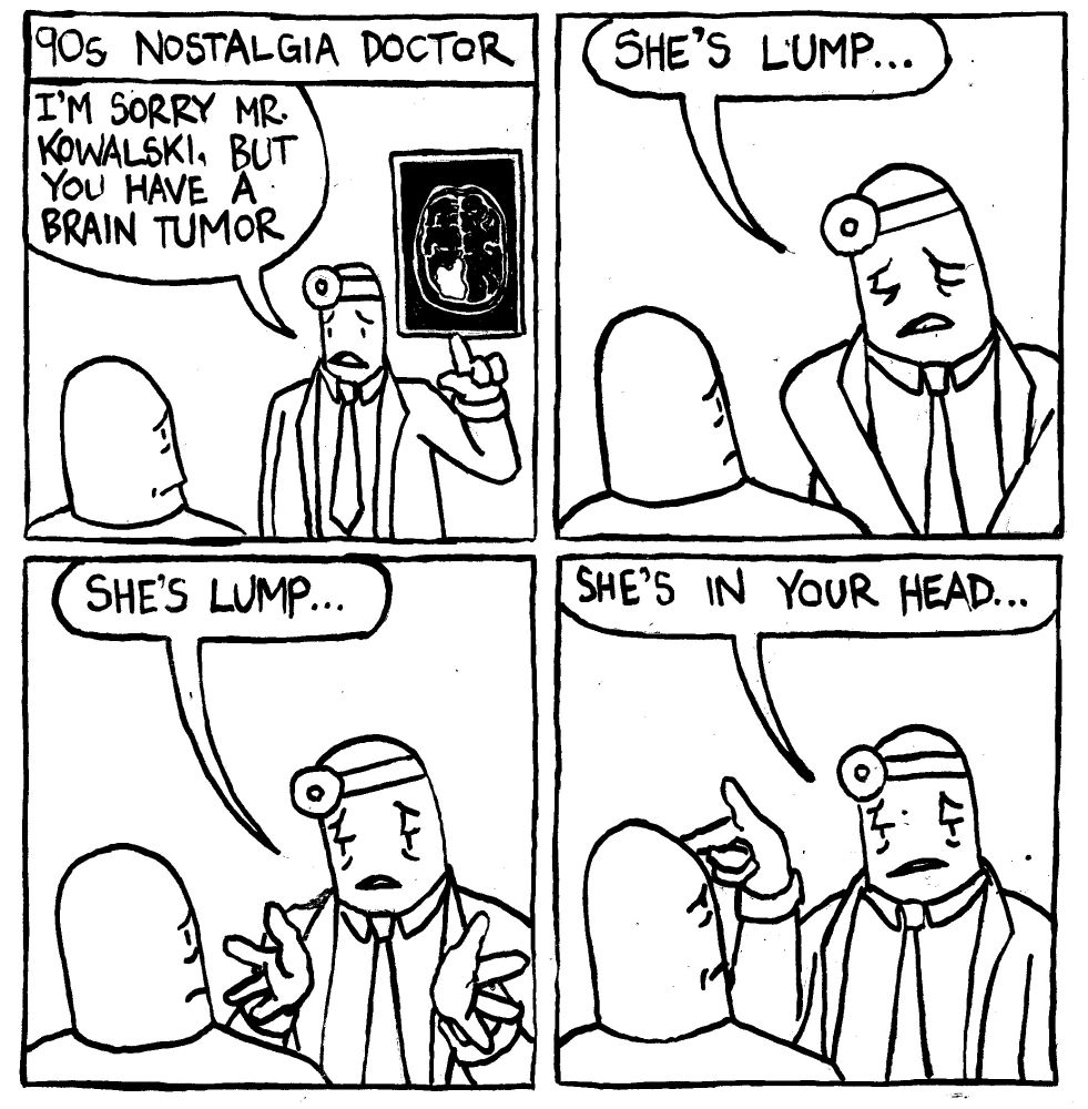 90s Nostalgia Doctor. A doctor points to a CE scan and says I'm sorry Mr. Kkowalski, but you have a brain tumor." He solemnly winces "she's lump." He dispassionately explains "she's lump..." He points to Mr. Kowalski's forehead and says "she's in your head..."