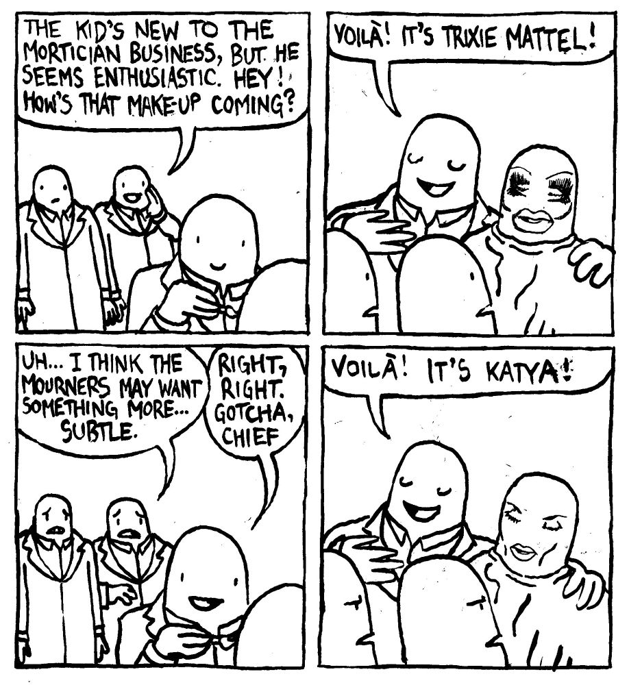 One mortician says "the kid's new to the mortician business, but he seems enthusiastic. Hey! how's that make-up coming?" The trainee mortician presents his work and the face he's put on the corpse resembles Trixie Mattel's makeup. He says "voilà it's Trixie Mattel!" The first mortician says "uh... I think the mourners may want something more... subtle." The trainee moritician gets back to work saying "right, right. Gotrcha chief." He presents them with the redone makeup and says "Voilà. It's Katya!" The experienced morticians look annoyed.