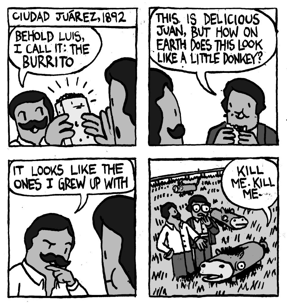 Ciudad Juárez, 1892. Juan holds up a Burrito and says "Behold Luis, I call it: The Burrito." Luis takes a bite and says "this is delicious Juan, but how on earth does this look like a little donkey." Juan considers this and says "it looks like the ones grew up with." Juan shows Luis the donkeys on his family farm whose bodies have been malformed into burrito shapes. One donkey repeats "kill me. kill me."
