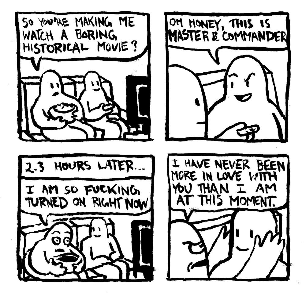 A couple is sitting down to watch a movie. One with popcorn says "so you're making me watch a boring historical movie?" The other one says "oh, honey, this is Master and Commander." 2.3 hours later... the man with the popcorn is flabbergasted by the quality of the picture. He says "I am so fucking turned on right now." He grabs the sides of his lovers' face and says "I have never been more in love with you than I am at this moment."